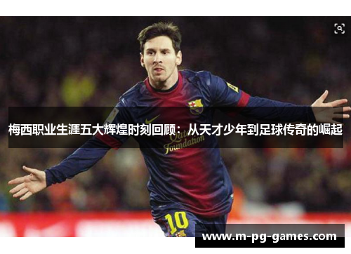 梅西职业生涯五大辉煌时刻回顾：从天才少年到足球传奇的崛起