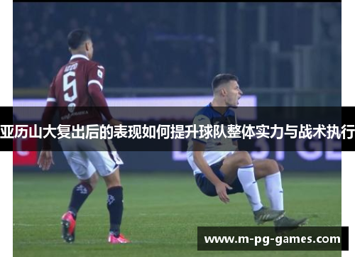 亚历山大复出后的表现如何提升球队整体实力与战术执行
