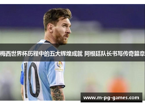 梅西世界杯历程中的五大辉煌成就 阿根廷队长书写传奇篇章