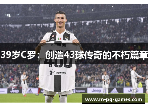 39岁C罗:创造43球传奇的不朽篇章 39岁C罗:创造43球传奇的不朽篇章