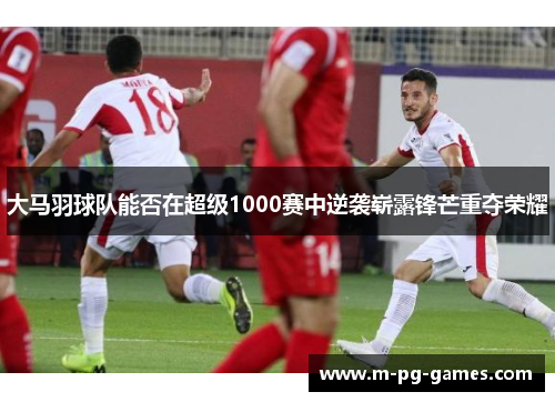 大马羽球队能否在超级1000赛中逆袭崭露锋芒重夺荣耀 大马羽球队能否在超级1000赛中逆袭崭露锋芒重夺荣耀