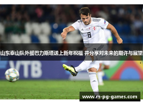 山东泰山队外援巴力斯塔送上新年祝福 并分享对未来的期许与展望 山东泰山队外援巴力斯塔送上新年祝福 并分享对未来的期许与展望