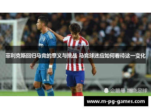 菲利克斯回归马竞的意义与挑战 马竞球迷应如何看待这一变化