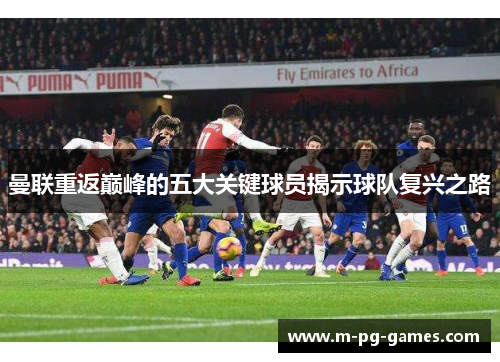 曼联重返巅峰的五大关键球员揭示球队复兴之路