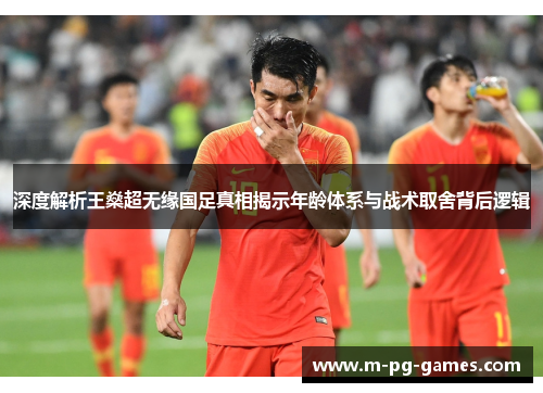 深度解析王燊超无缘国足真相揭示年龄体系与战术取舍背后逻辑