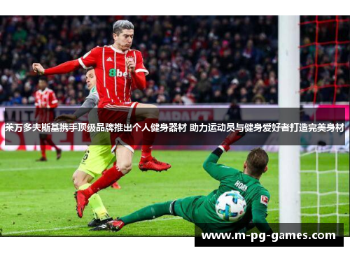 莱万多夫斯基携手顶级品牌推出个人健身器材 助力运动员与健身爱好者打造完美身材 莱万多夫斯基携手顶级品牌推出个人健身器材 助力运动员与健身爱好者打造完美身材