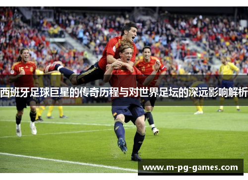 西班牙足球巨星的传奇历程与对世界足坛的深远影响解析 西班牙足球巨星的传奇历程与对世界足坛的深远影响解析