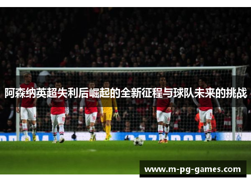 阿森纳英超失利后崛起的全新征程与球队未来的挑战 阿森纳英超失利后崛起的全新征程与球队未来的挑战