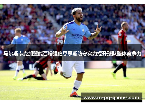 马尔斯卡克加盟能否增强伯恩茅斯防守实力提升球队整体竞争力 马尔斯卡克加盟能否增强伯恩茅斯防守实力提升球队整体竞争力