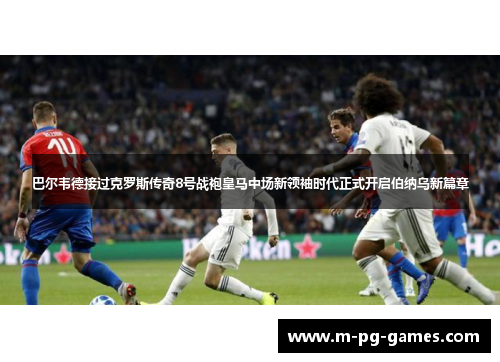 巴尔韦德接过克罗斯传奇8号战袍皇马中场新领袖时代正式开启伯纳乌新篇章