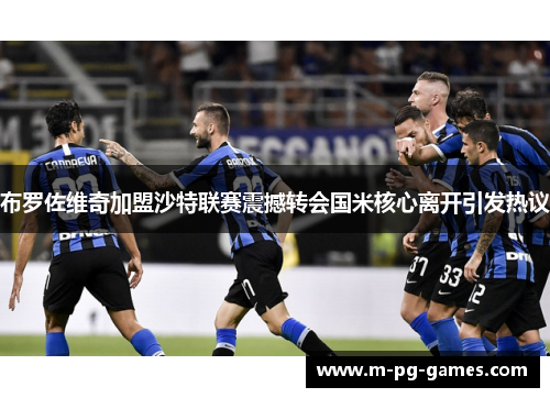 布罗佐维奇加盟沙特联赛震撼转会国米核心离开引发热议