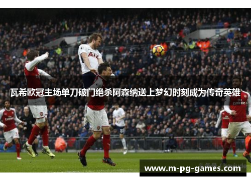 瓦希欧冠主场单刀破门绝杀阿森纳送上梦幻时刻成为传奇英雄 瓦希欧冠主场单刀破门绝杀阿森纳送上梦幻时刻成为传奇英雄